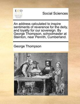 portada an address calculated to inspire sentiments of reverence for the deity, and loyalty for our sovereign. by george thompson, schoolmaster at stainton, (en Inglés)