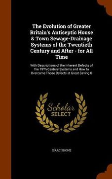 portada The Evolution of Greater Britain's Antiseptic House & Town Sewage-Drainage Systems of the Twentieth Century and After - for All Time: With Description (in English)
