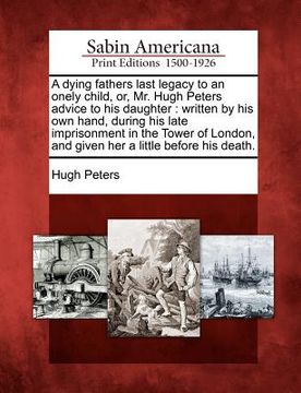 portada a dying fathers last legacy to an onely child, or, mr. hugh peters advice to his daughter: written by his own hand, during his late imprisonment in (en Inglés)