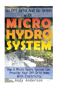 portada Go Off Grid And Go Green With Micro Hydro System: How A Micro Hydro System Can Provide Your Off-Grid Home With Electricity: (Hydro Power, Hydropower, (in English)