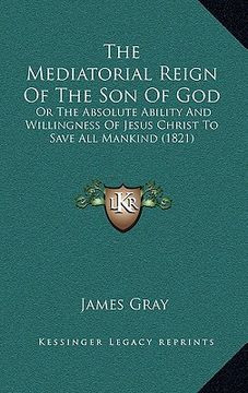portada the mediatorial reign of the son of god: or the absolute ability and willingness of jesus christ to save all mankind (1821) (en Inglés)