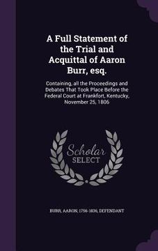 portada A Full Statement of the Trial and Acquittal of Aaron Burr, esq.: Containing, all the Proceedings and Debates That Took Place Before the Federal Court (en Inglés)
