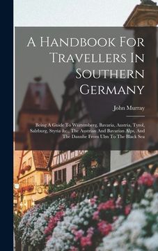 portada A Handbook For Travellers In Southern Germany: Being A Guide To Würtemberg, Bavaria, Austria, Tyrol, Salzburg, Styria &c., The Austrian And Bavarian A (en Inglés)