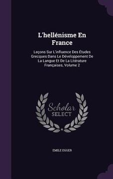 portada L'hellénisme En France: Leçons Sur L'influence Des Études Grecques Dans Le Développement De La Langue Et De La Litérature Françaises, Volume 2 (in English)