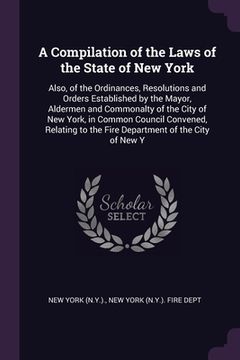 portada A Compilation of the Laws of the State of New York: Also, of the Ordinances, Resolutions and Orders Established by the Mayor, Aldermen and Commonalty (en Inglés)