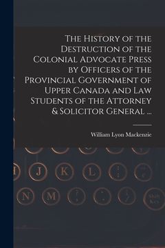 portada The History of the Destruction of the Colonial Advocate Press by Officers of the Provincial Government of Upper Canada and Law Students of the Attorne