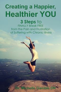 portada Creating a Happier, Healthier YOU: 3 Steps to Finally Break Free from the Pain and Frustration of Suffering With Chronic Illness (en Inglés)