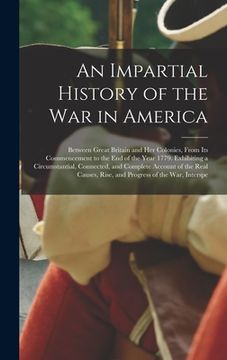 portada An Impartial History of the War in America: Between Great Britain and Her Colonies, From Its Commencement to the End of the Year 1779. Exhibiting a Ci