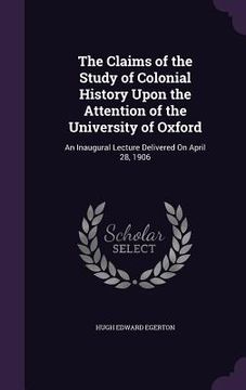 portada The Claims of the Study of Colonial History Upon the Attention of the University of Oxford: An Inaugural Lecture Delivered On April 28, 1906 (en Inglés)