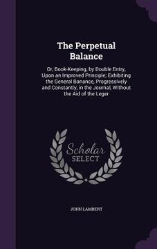 portada The Perpetual Balance: Or, Book-Keeping, by Double Entry, Upon an Improved Principle; Exhibiting the General Banance, Progressively and Const (en Inglés)