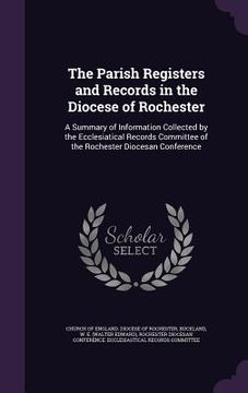 portada The Parish Registers and Records in the Diocese of Rochester: A Summary of Information Collected by the Ecclesiatical Records Committee of the Rochest (en Inglés)