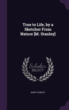 portada True to Life, by a Sketcher From Nature [M. Stanley] (en Inglés)