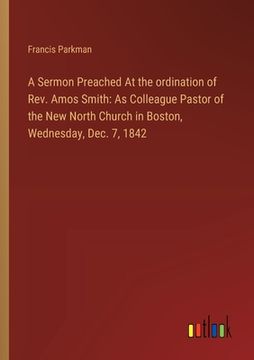 portada A Sermon Preached At the ordination of Rev. Amos Smith: As Colleague Pastor of the New North Church in Boston, Wednesday, Dec. 7, 1842 (en Inglés)