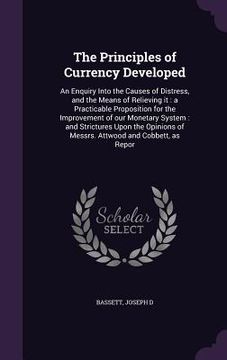 portada The Principles of Currency Developed: An Enquiry Into the Causes of Distress, and the Means of Relieving it: a Practicable Proposition for the Improve (en Inglés)