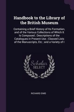portada Handbook to the Library of the British Museum: Containing a Brief History of Its Formation, and of the Various Collections of Which It Is Composed; De (en Inglés)