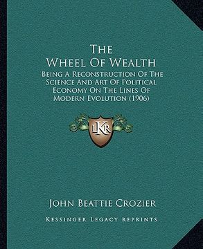 portada the wheel of wealth: being a reconstruction of the science and art of political economy on the lines of modern evolution (1906) (en Inglés)