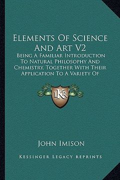 portada elements of science and art v2: being a familiar introduction to natural philosophy and chemistry, together with their application to a variety of ele (en Inglés)