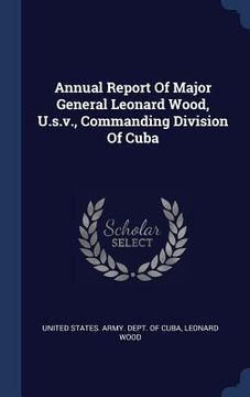 portada Annual Report Of Major General Leonard Wood, U.s.v., Commanding Division Of Cuba