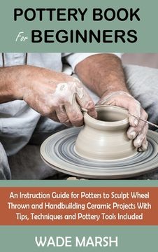 portada Pottery Book for Beginners: An Instruction Guide for Potters to Sculpt Wheel Thrown and Handbuilding Ceramic Projects With Tips, Techniques and Po 
