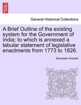 portada a brief outline of the existing system for the government of india; to which is annexed a tabular statement of legislative enactments from 1773 to 1 (en Inglés)