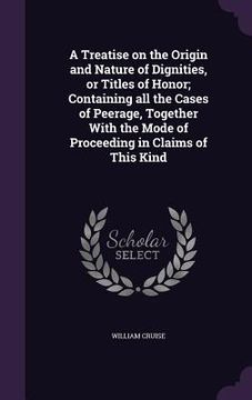 portada A Treatise on the Origin and Nature of Dignities, or Titles of Honor; Containing all the Cases of Peerage, Together With the Mode of Proceeding in Cla (en Inglés)