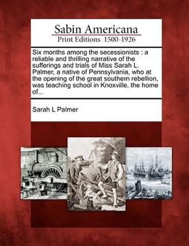 portada six months among the secessionists: a reliable and thrilling narrative of the sufferings and trials of miss sarah l. palmer, a native of pennsylvania, (en Inglés)