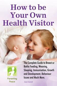 portada How To be Your Own Health Visitor: The Complete Guide to Breast or Bottle Feeding, Weaning, Sleeping, Immunisation, Growth and Development, Behavioura (in English)