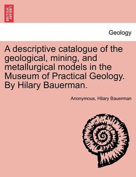 portada a descriptive catalogue of the geological, mining, and metallurgical models in the museum of practical geology. by hilary bauerman. (en Inglés)