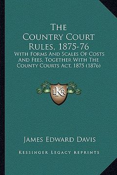 portada the country court rules, 1875-76: with forms and scales of costs and fees, together with the county courts act, 1875 (1876) (en Inglés)