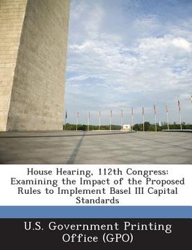 portada House Hearing, 112th Congress: Examining the Impact of the Proposed Rules to Implement Basel III Capital Standards (en Inglés)