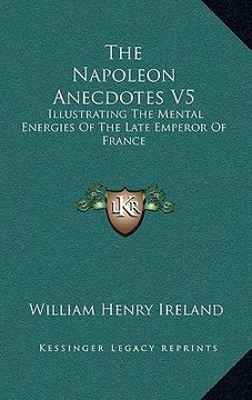portada the napoleon anecdotes v5: illustrating the mental energies of the late emperor of france: and the characters and actions of his contemporary sta (en Inglés)