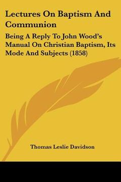 portada lectures on baptism and communion: being a reply to john wood's manual on christian baptism, its mode and subjects (1858) (en Inglés)
