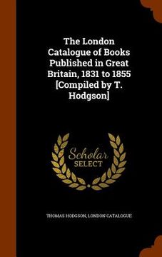 portada The London Catalogue of Books Published in Great Britain, 1831 to 1855 [Compiled by T. Hodgson] (en Inglés)