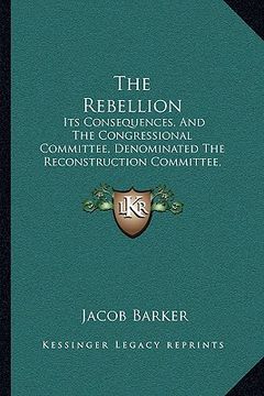portada the rebellion: its consequences, and the congressional committee, denominated the reconstruction committee, with their action (1866) (en Inglés)