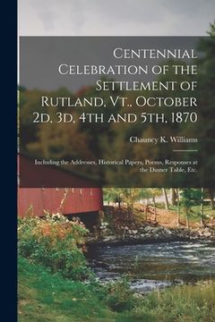 portada Centennial Celebration of the Settlement of Rutland, Vt., October 2d, 3d, 4th and 5th, 1870: Including the Addresses, Historical Papers, Poems, Respon (en Inglés)