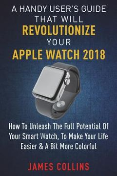 portada A Handy User's Guide That Will Revolutionize Your Apple Watch 2018: How To Unleash The Full Potential Of Your Apple Watch, To Make Your Life Easier & (en Inglés)