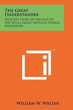 portada the great understander: true life story of the last of the wells fargo shotgun express messengers