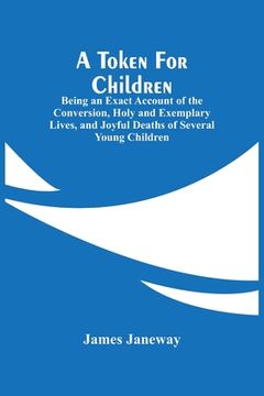 portada A Token For Children: Being An Exact Account Of The Conversion, Holy And Exemplary Lives, And Joyful Deaths Of Several Young Children 