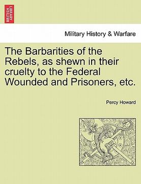 portada the barbarities of the rebels, as shewn in their cruelty to the federal wounded and prisoners, etc. (en Inglés)