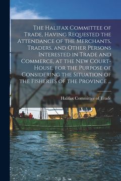 portada The Halifax Committee of Trade, Having Requested the Attendance of the Merchants, Traders, and Other Persons Interested in Trade and Commerce, at the (en Inglés)