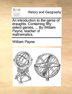 portada an introduction to the game of draughts. containing fifty select games, ... by william payne, teacher of mathematics. (en Inglés)