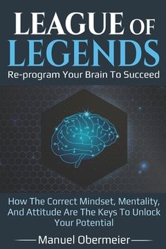 portada League Of Legends - Re-program Your Brain To Succeed: How The Correct Mindset, Mentality, And Attitude Are The Keys To Unlock Your Potential (en Inglés)