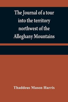 portada The journal of a tour into the territory northwest of the Alleghany Mountains; made in the spring of the year 1803: with a geographical and historical (en Inglés)
