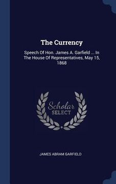 portada The Currency: Speech Of Hon. James A. Garfield ... In The House Of Representatives, May 15, 1868