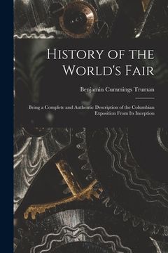 portada History of the World's Fair: Being a Complete and Authentic Description of the Columbian Exposition From Its Inception (en Inglés)
