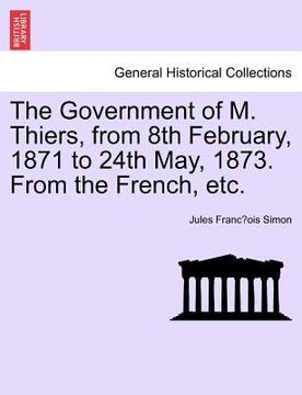 portada the government of m. thiers, from 8th february, 1871 to 24th may, 1873. from the french, etc. vol. i. (en Inglés)