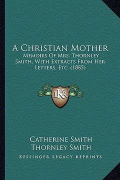 portada a christian mother: memoirs of mrs. thornley smith, with extracts from her letters, etc. (1885) (en Inglés)