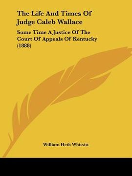 portada the life and times of judge caleb wallace: some time a justice of the court of appeals of kentucky (1888) (en Inglés)