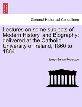 portada lectures on some subjects of modern history, and biography: delivered at the catholic university of ireland, 1860 to 1864. (in English)
