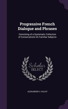 portada Progressive French Dialogue and Phrases: Consisting of a Systematic Collection of Conservations On Familiar Subjects (en Inglés)